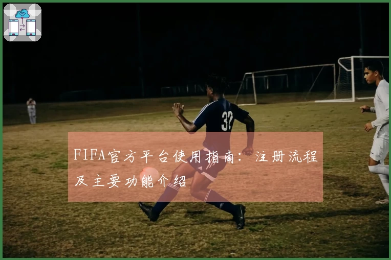 FIFA官方平台使用指南：注册流程及主要功能介绍